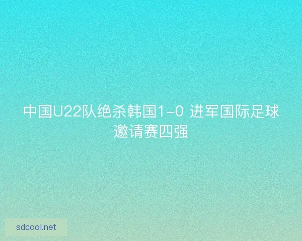 中国U22队绝杀韩国1-0 进军国际足球邀请赛四强