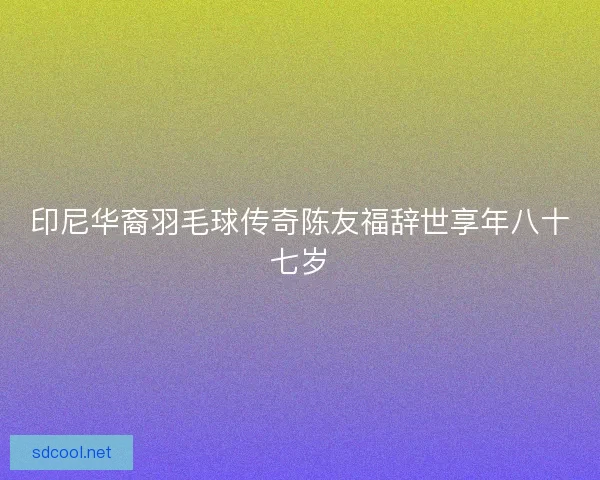 印尼华裔羽毛球传奇陈友福辞世享年八十七岁