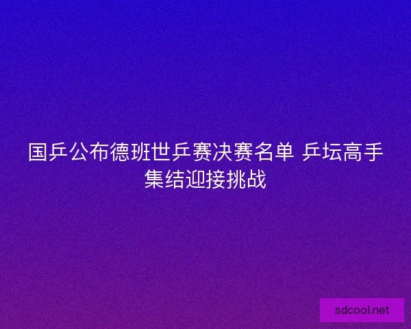 国乒公布德班世乒赛决赛名单 乒坛高手集结迎接挑战